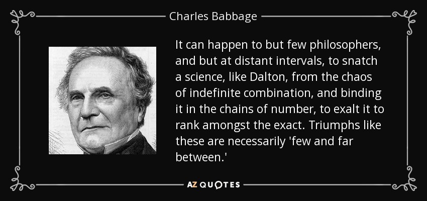 It can happen to but few philosophers, and but at distant intervals, to snatch a science, like Dalton, from the chaos of indefinite combination, and binding it in the chains of number, to exalt it to rank amongst the exact. Triumphs like these are necessarily 'few and far between.' - Charles Babbage
