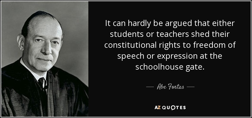 It can hardly be argued that either students or teachers shed their constitutional rights to freedom of speech or expression at the schoolhouse gate. - Abe Fortas