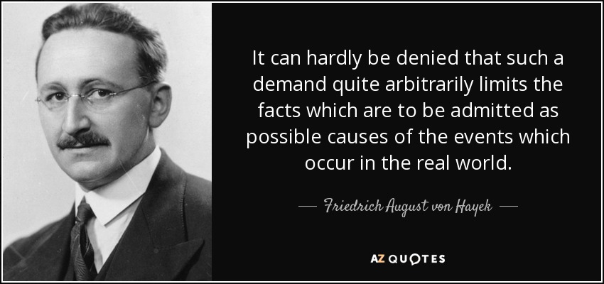 It can hardly be denied that such a demand quite arbitrarily limits the facts which are to be admitted as possible causes of the events which occur in the real world. - Friedrich August von Hayek