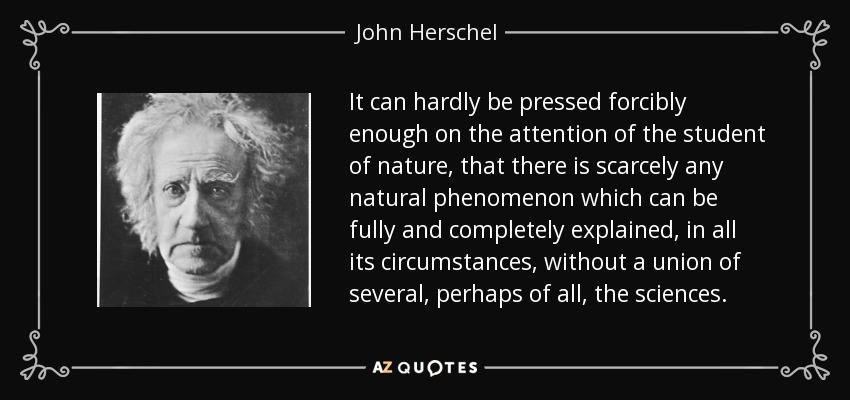 It can hardly be pressed forcibly enough on the attention of the student of nature, that there is scarcely any natural phenomenon which can be fully and completely explained, in all its circumstances, without a union of several, perhaps of all, the sciences. - John Herschel