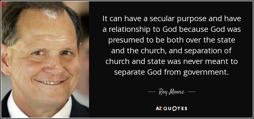 It can have a secular purpose and have a relationship to God because God was presumed to be both over the state and the church, and separation of church and state was never meant to separate God from government. - Roy Moore