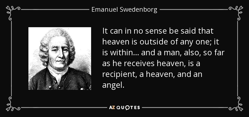 It can in no sense be said that heaven is outside of any one; it is within ... and a man, also, so far as he receives heaven, is a recipient, a heaven, and an angel. - Emanuel Swedenborg