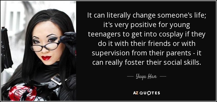 It can literally change someone's life; it's very positive for young teenagers to get into cosplay if they do it with their friends or with supervision from their parents - it can really foster their social skills. - Yaya Han