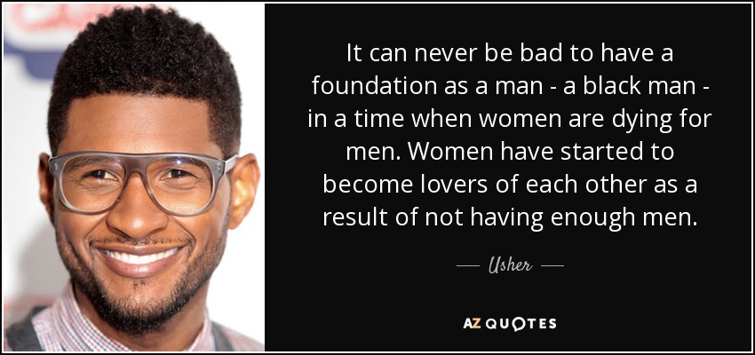 It can never be bad to have a foundation as a man - a black man - in a time when women are dying for men. Women have started to become lovers of each other as a result of not having enough men. - Usher