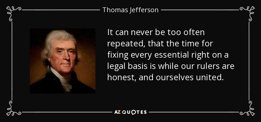 It can never be too often repeated, that the time for fixing every essential right on a legal basis is while our rulers are honest, and ourselves united. - Thomas Jefferson