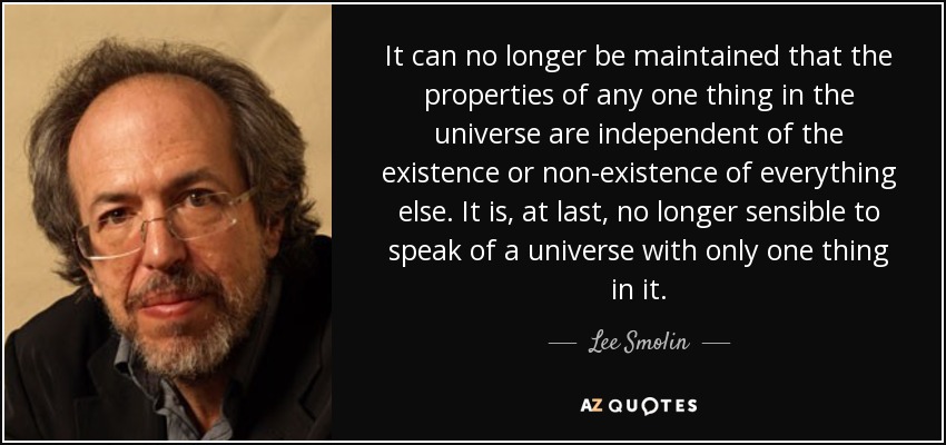 It can no longer be maintained that the properties of any one thing in the universe are independent of the existence or non-existence of everything else. It is, at last, no longer sensible to speak of a universe with only one thing in it. - Lee Smolin