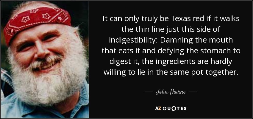 It can only truly be Texas red if it walks the thin line just this side of indigestibility: Damning the mouth that eats it and defying the stomach to digest it, the ingredients are hardly willing to lie in the same pot together. - John Thorne