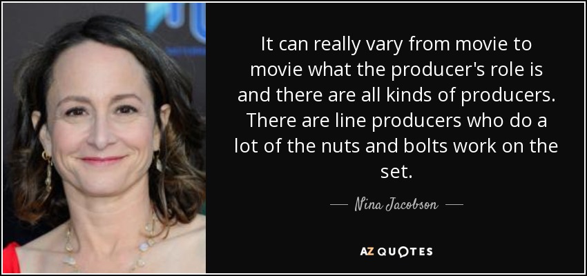 It can really vary from movie to movie what the producer's role is and there are all kinds of producers. There are line producers who do a lot of the nuts and bolts work on the set. - Nina Jacobson