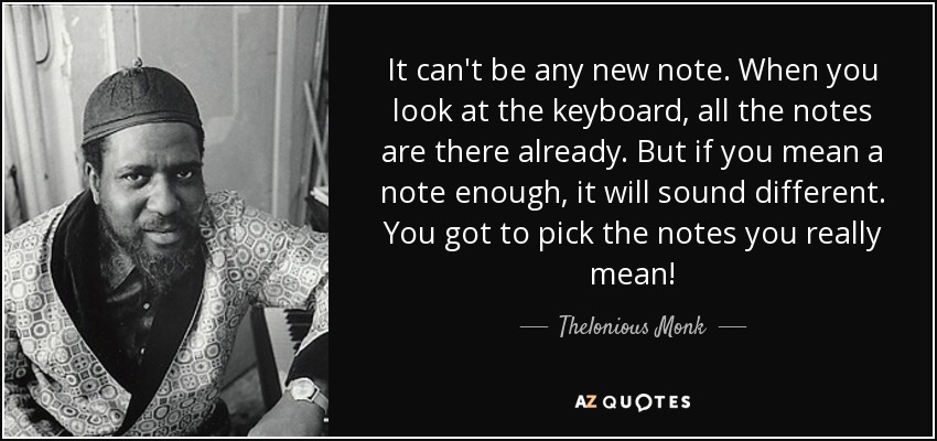 It can't be any new note. When you look at the keyboard, all the notes are there already. But if you mean a note enough, it will sound different. You got to pick the notes you really mean! - Thelonious Monk