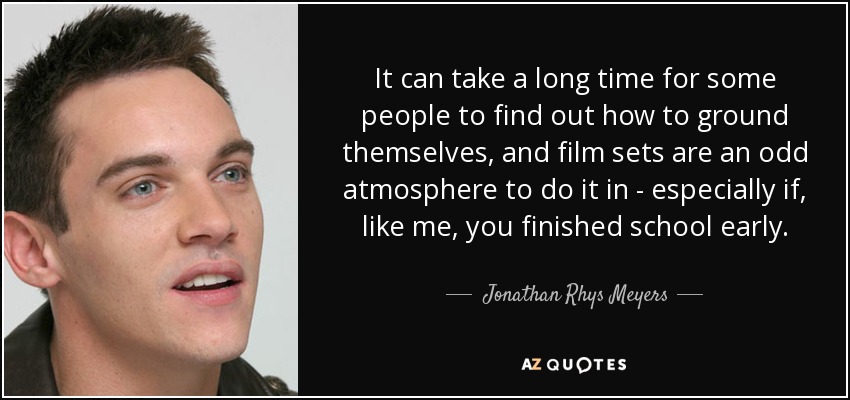 It can take a long time for some people to find out how to ground themselves, and film sets are an odd atmosphere to do it in - especially if, like me, you finished school early. - Jonathan Rhys Meyers