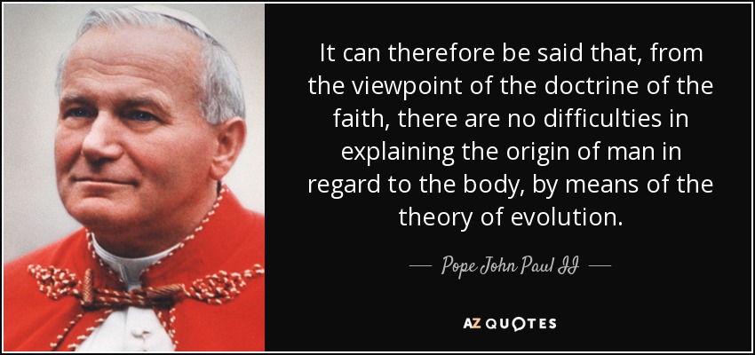 It can therefore be said that, from the viewpoint of the doctrine of the faith, there are no difficulties in explaining the origin of man in regard to the body, by means of the theory of evolution. - Pope John Paul II