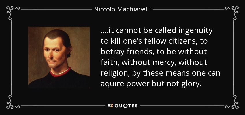 ....it cannot be called ingenuity to kill one's fellow citizens, to betray friends, to be without faith, without mercy, without religion; by these means one can aquire power but not glory. - Niccolo Machiavelli