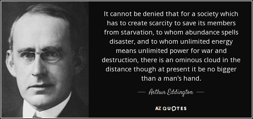 It cannot be denied that for a society which has to create scarcity to save its members from starvation, to whom abundance spells disaster, and to whom unlimited energy means unlimited power for war and destruction, there is an ominous cloud in the distance though at present it be no bigger than a man's hand. - Arthur Eddington