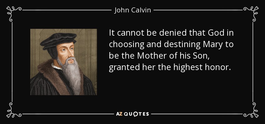 It cannot be denied that God in choosing and destining Mary to be the Mother of his Son, granted her the highest honor. - John Calvin