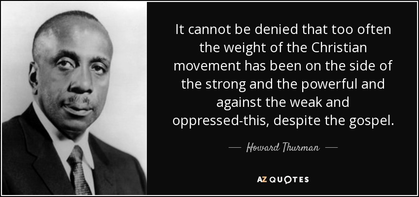It cannot be denied that too often the weight of the Christian movement has been on the side of the strong and the powerful and against the weak and oppressed-this, despite the gospel. - Howard Thurman
