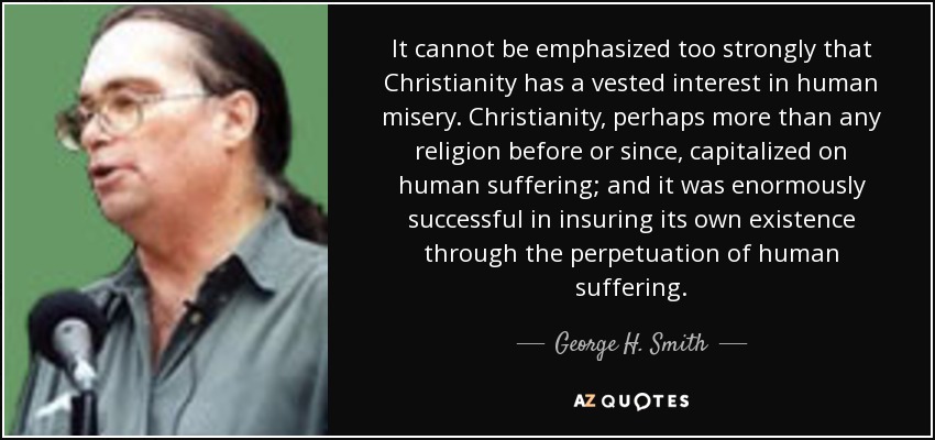 It cannot be emphasized too strongly that Christianity has a vested interest in human misery. Christianity, perhaps more than any religion before or since, capitalized on human suffering; and it was enormously successful in insuring its own existence through the perpetuation of human suffering. - George H. Smith