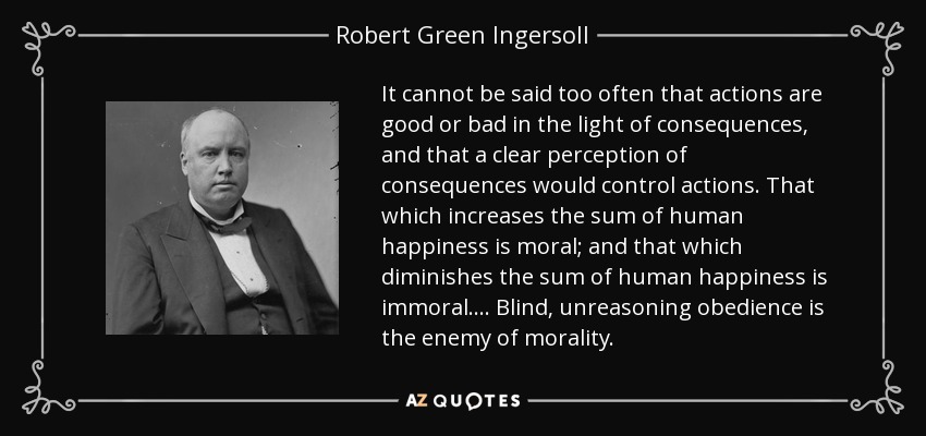 It cannot be said too often that actions are good or bad in the light of consequences, and that a clear perception of consequences would control actions. That which increases the sum of human happiness is moral; and that which diminishes the sum of human happiness is immoral. . . . Blind, unreasoning obedience is the enemy of morality. - Robert Green Ingersoll