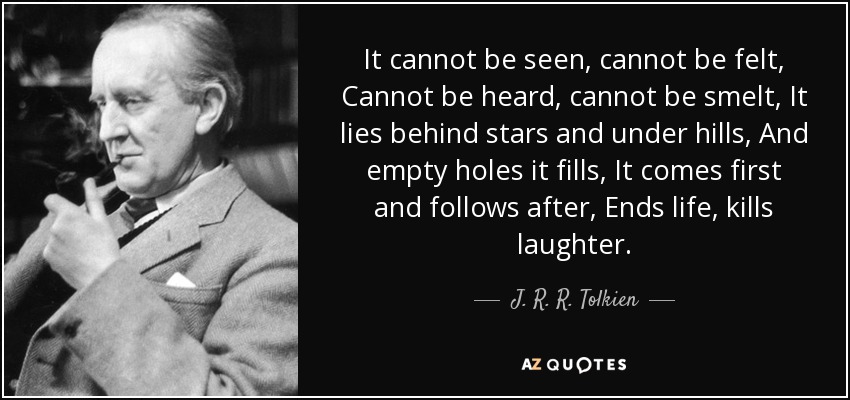 It cannot be seen, cannot be felt, Cannot be heard, cannot be smelt, It lies behind stars and under hills, And empty holes it fills, It comes first and follows after, Ends life, kills laughter. - J. R. R. Tolkien