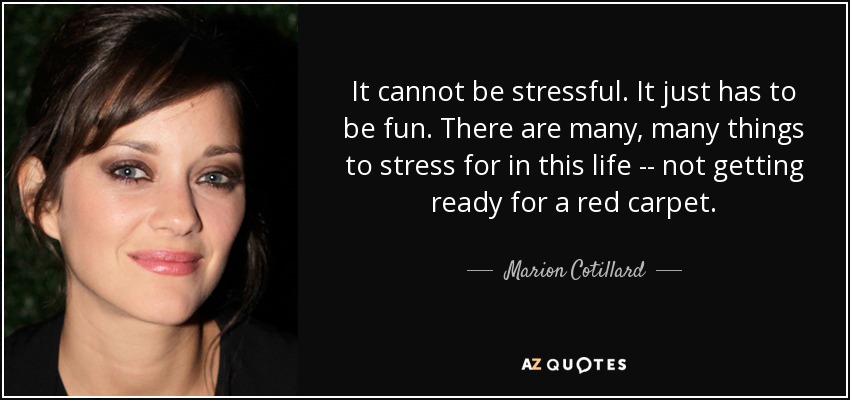 It cannot be stressful. It just has to be fun. There are many, many things to stress for in this life -- not getting ready for a red carpet. - Marion Cotillard