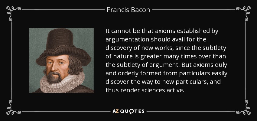It cannot be that axioms established by argumentation should avail for the discovery of new works, since the subtlety of nature is greater many times over than the subtlety of argument. But axioms duly and orderly formed from particulars easily discover the way to new particulars, and thus render sciences active. - Francis Bacon