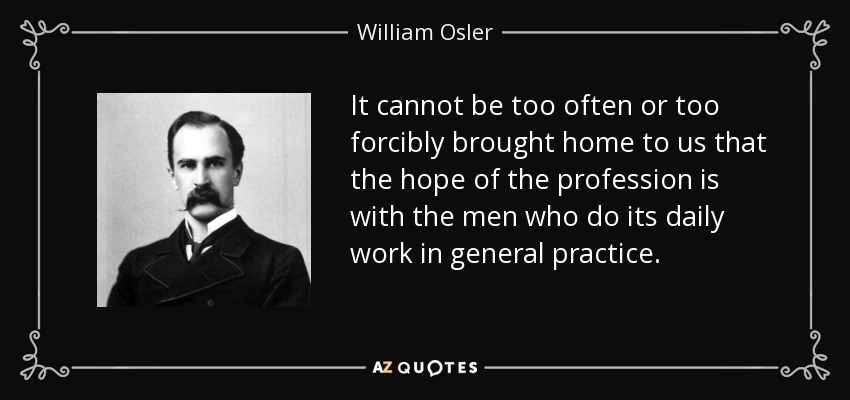 It cannot be too often or too forcibly brought home to us that the hope of the profession is with the men who do its daily work in general practice. - William Osler