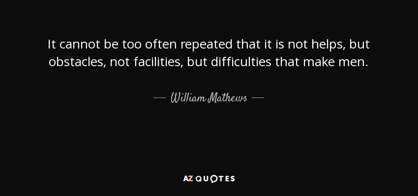 It cannot be too often repeated that it is not helps, but obstacles, not facilities, but difficulties that make men. - William Mathews