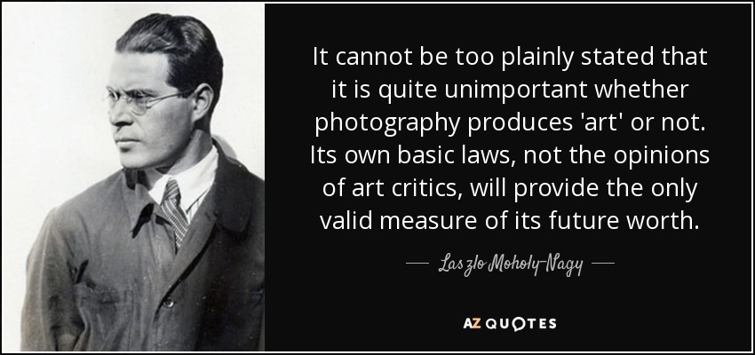 It cannot be too plainly stated that it is quite unimportant whether photography produces 'art' or not. Its own basic laws, not the opinions of art critics, will provide the only valid measure of its future worth. - Laszlo Moholy-Nagy