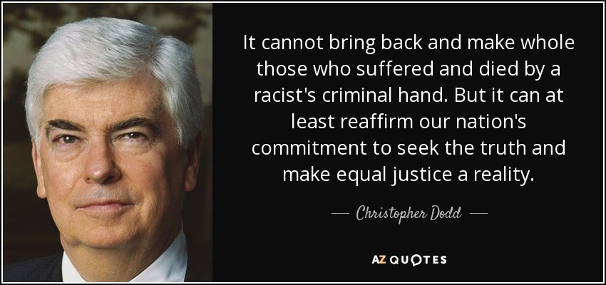It cannot bring back and make whole those who suffered and died by a racist's criminal hand. But it can at least reaffirm our nation's commitment to seek the truth and make equal justice a reality. - Christopher Dodd