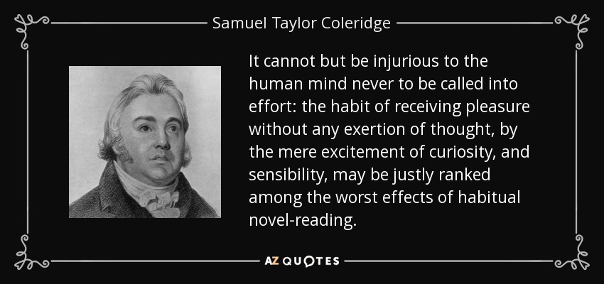 It cannot but be injurious to the human mind never to be called into effort: the habit of receiving pleasure without any exertion of thought, by the mere excitement of curiosity, and sensibility, may be justly ranked among the worst effects of habitual novel-reading. - Samuel Taylor Coleridge