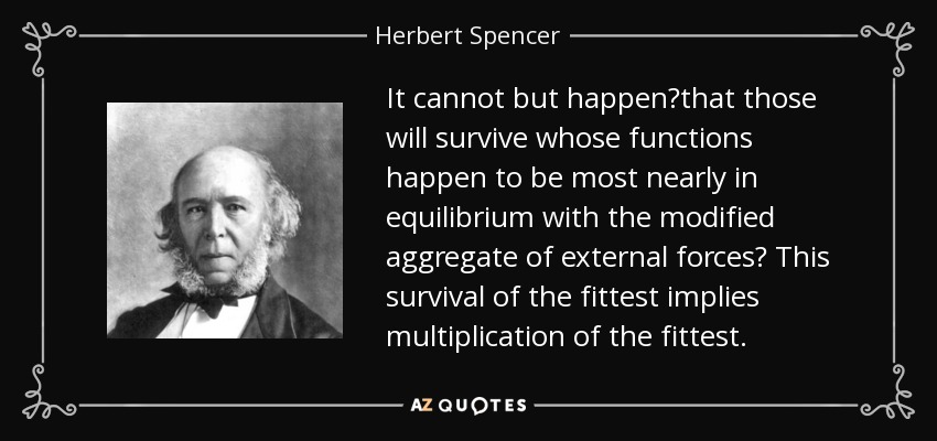 It cannot but happen?that those will survive whose functions happen to be most nearly in equilibrium with the modified aggregate of external forces? This survival of the fittest implies multiplication of the fittest. - Herbert Spencer