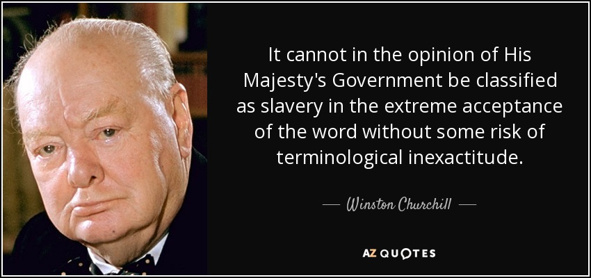 It cannot in the opinion of His Majesty's Government be classified as slavery in the extreme acceptance of the word without some risk of terminological inexactitude. - Winston Churchill