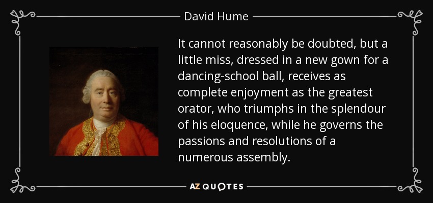 It cannot reasonably be doubted, but a little miss, dressed in a new gown for a dancing-school ball, receives as complete enjoyment as the greatest orator, who triumphs in the splendour of his eloquence, while he governs the passions and resolutions of a numerous assembly. - David Hume