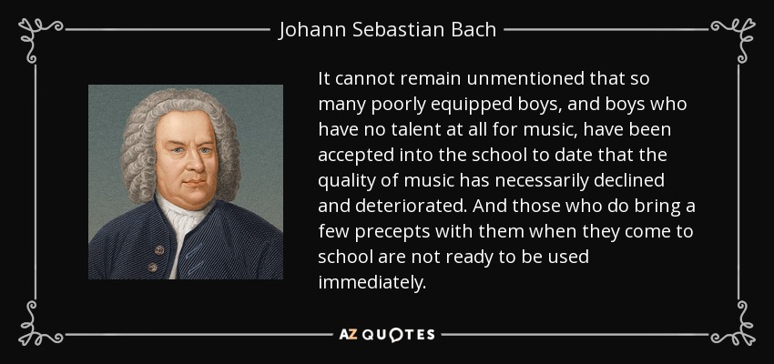 It cannot remain unmentioned that so many poorly equipped boys, and boys who have no talent at all for music, have been accepted into the school to date that the quality of music has necessarily declined and deteriorated. And those who do bring a few precepts with them when they come to school are not ready to be used immediately. - Johann Sebastian Bach
