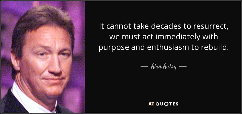 It cannot take decades to resurrect, we must act immediately with purpose and enthusiasm to rebuild. - Alan Autry