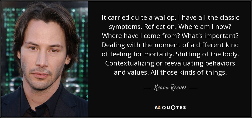 It carried quite a wallop. I have all the classic symptoms. Reflection. Where am I now? Where have I come from? What's important? Dealing with the moment of a different kind of feeling for mortality. Shifting of the body. Contextualizing or reevaluating behaviors and values. All those kinds of things. - Keanu Reeves