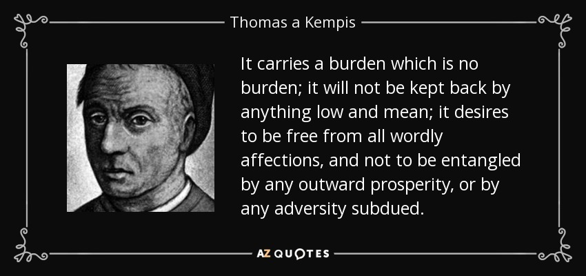 It carries a burden which is no burden; it will not be kept back by anything low and mean; it desires to be free from all wordly affections, and not to be entangled by any outward prosperity, or by any adversity subdued. - Thomas a Kempis