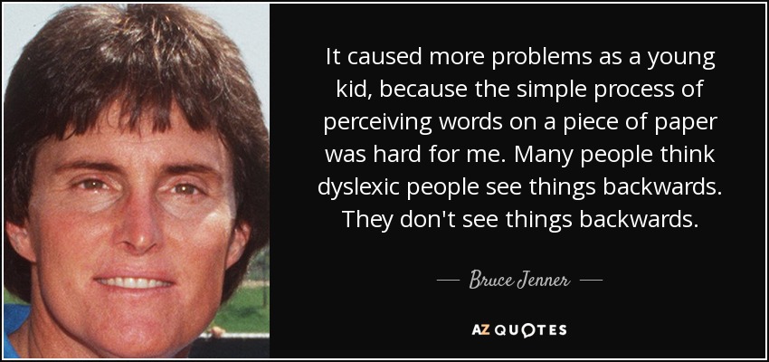 It caused more problems as a young kid, because the simple process of perceiving words on a piece of paper was hard for me. Many people think dyslexic people see things backwards. They don't see things backwards. - Bruce Jenner