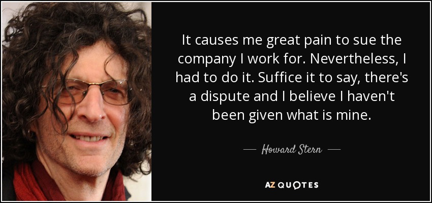 It causes me great pain to sue the company I work for. Nevertheless, I had to do it. Suffice it to say, there's a dispute and I believe I haven't been given what is mine. - Howard Stern