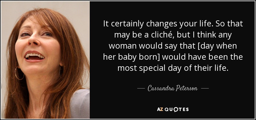 It certainly changes your life. So that may be a cliché, but I think any woman would say that [day when her baby born] would have been the most special day of their life. - Cassandra Peterson