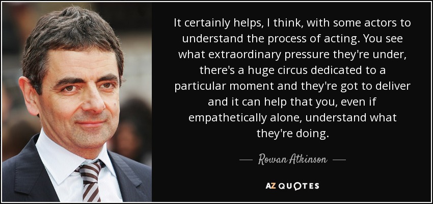 It certainly helps, I think, with some actors to understand the process of acting. You see what extraordinary pressure they're under, there's a huge circus dedicated to a particular moment and they're got to deliver and it can help that you, even if empathetically alone, understand what they're doing. - Rowan Atkinson