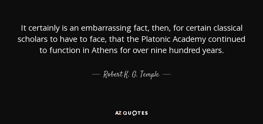 It certainly is an embarrassing fact, then, for certain classical scholars to have to face, that the Platonic Academy continued to function in Athens for over nine hundred years. - Robert K. G. Temple