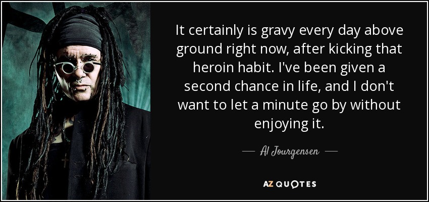 It certainly is gravy every day above ground right now, after kicking that heroin habit. I've been given a second chance in life, and I don't want to let a minute go by without enjoying it. - Al Jourgensen