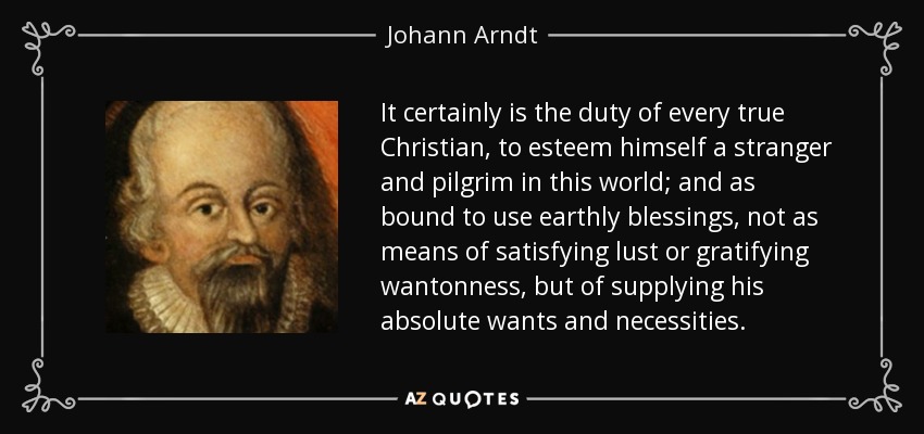 It certainly is the duty of every true Christian, to esteem himself a stranger and pilgrim in this world; and as bound to use earthly blessings, not as means of satisfying lust or gratifying wantonness, but of supplying his absolute wants and necessities. - Johann Arndt