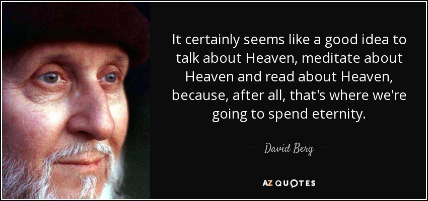 It certainly seems like a good idea to talk about Heaven, meditate about Heaven and read about Heaven, because, after all, that's where we're going to spend eternity. - David Berg