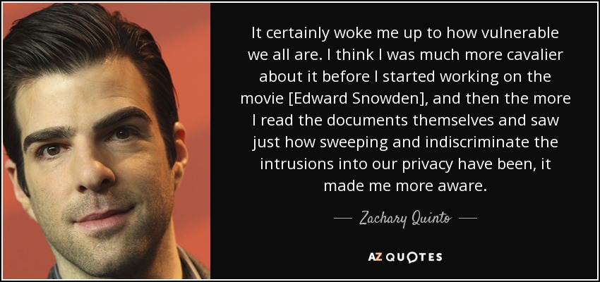 It certainly woke me up to how vulnerable we all are. I think I was much more cavalier about it before I started working on the movie [Edward Snowden], and then the more I read the documents themselves and saw just how sweeping and indiscriminate the intrusions into our privacy have been, it made me more aware. - Zachary Quinto