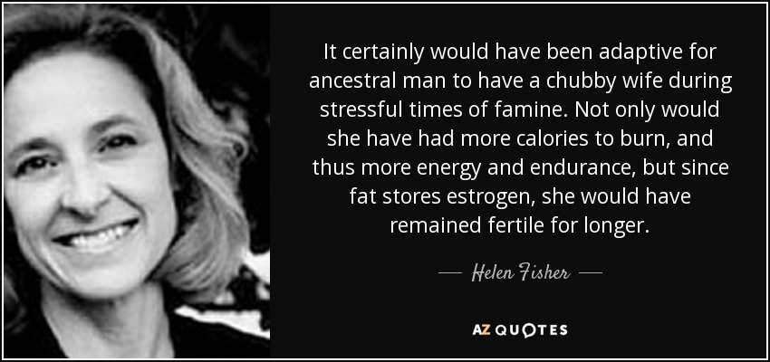 It certainly would have been adaptive for ancestral man to have a chubby wife during stressful times of famine. Not only would she have had more calories to burn, and thus more energy and endurance, but since fat stores estrogen, she would have remained fertile for longer. - Helen Fisher