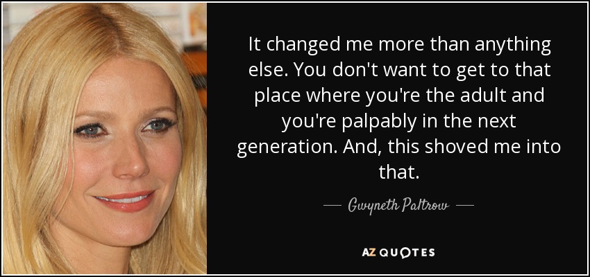 It changed me more than anything else. You don't want to get to that place where you're the adult and you're palpably in the next generation. And, this shoved me into that. - Gwyneth Paltrow