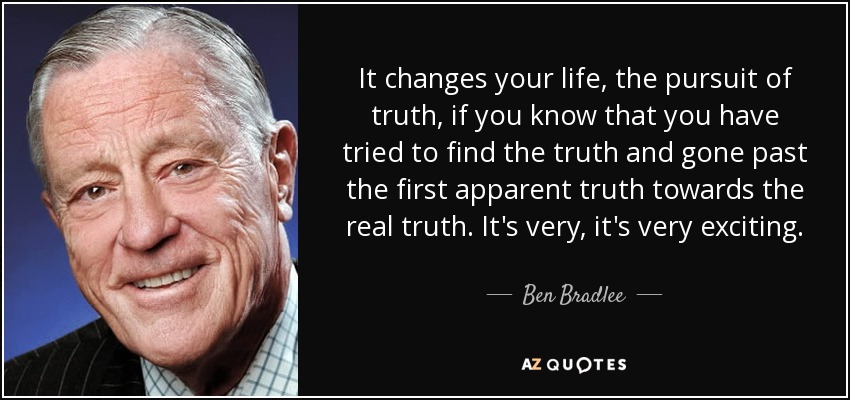 It changes your life, the pursuit of truth, if you know that you have tried to find the truth and gone past the first apparent truth towards the real truth. It's very, it's very exciting. - Ben Bradlee