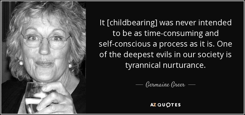 It [childbearing] was never intended to be as time-consuming and self-conscious a process as it is. One of the deepest evils in our society is tyrannical nurturance. - Germaine Greer