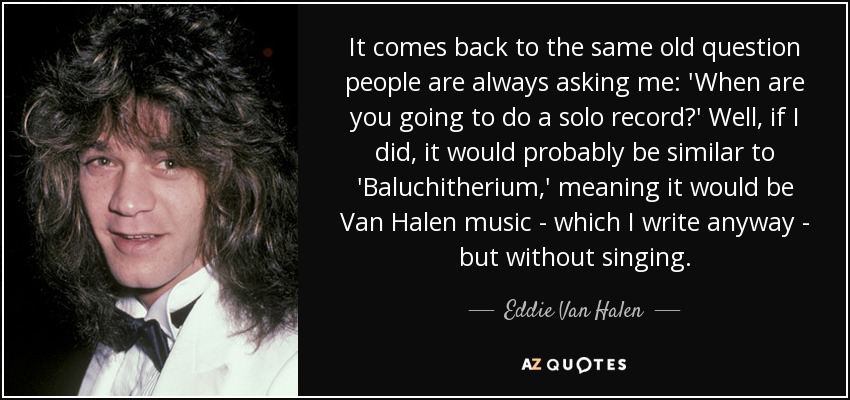 It comes back to the same old question people are always asking me: 'When are you going to do a solo record?' Well, if I did, it would probably be similar to 'Baluchitherium,' meaning it would be Van Halen music - which I write anyway - but without singing. - Eddie Van Halen